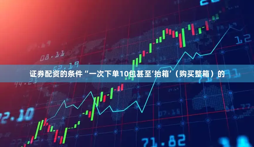证券配资的条件“一次下单10包甚至‘抬箱’（购买整箱）的