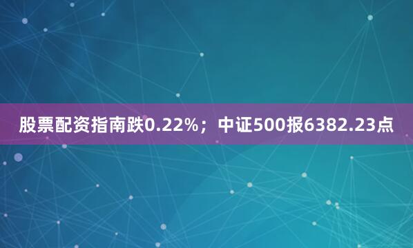 股票配资指南跌0.22%；中证500报6382.23点