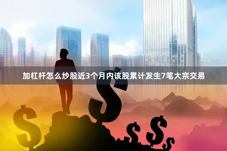 加杠杆怎么炒股近3个月内该股累计发生7笔大宗交易